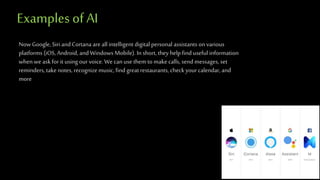 Examples of AI
NowGoogle, Siri and Cortana are all intelligent digital personal assistants on various
platforms (iOS,Android, and Windows Mobile). In short, they helpfind useful information
when we ask for it using our voice. We can use them to make calls, send messages, set
reminders, take notes, recognizemusic, find greatrestaurants, check your calendar, and
more
 