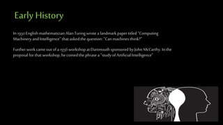 Early History
In 1950 English mathematician Alan Turing wrote a landmark papertitled “Computing
Machinery and Intelligence” that asked the question: “Can machines think?”
Further work cameout of a 1956 workshop at Dartmouth sponsored by John McCarthy. In the
proposal for that workshop, he coinedthe phrase a “study of Artificial Intelligence”
 