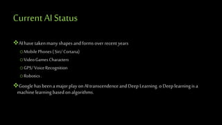 CurrentAI Status
AIhave takenmany shapes and forms over recent years
oMobilePhones( Siri/Cortana)
oVideoGamesCharacters
oGPS/ VoiceRecognition
oRobotics.
Google hasbeen a major play on AI transcendence and Deep Learning. o Deep learning is a
machine learning based on algorithms.
 