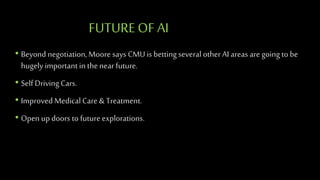 FUTUREOF AI
• Beyond negotiation,Moore says CMU is bettingseveral other AI areas are going to be
hugelyimportantin thenear future.
• Self Driving Cars.
• Improved Medical Care & Treatment.
• Open up doors to futureexplorations.
 