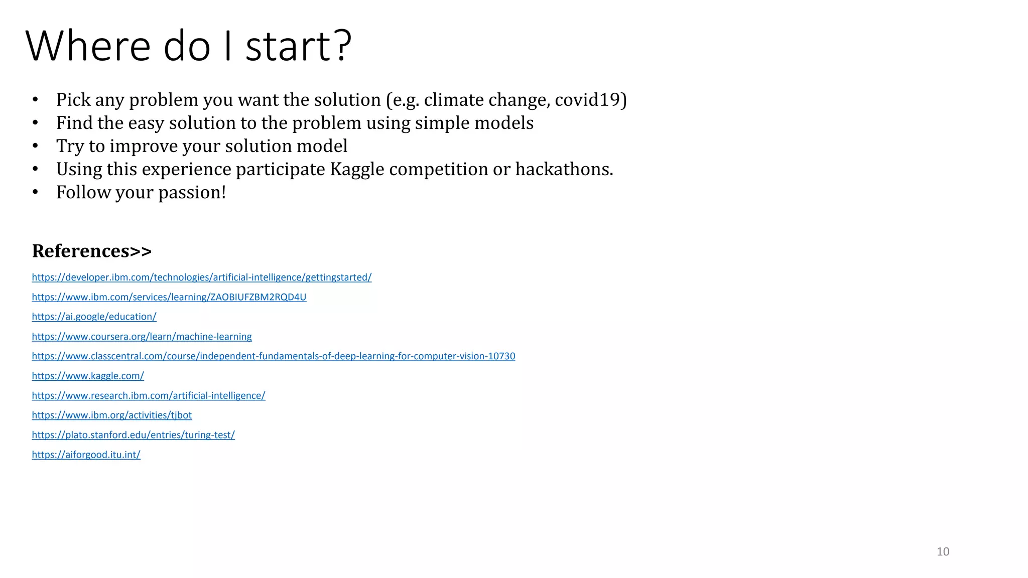 Where do I start?
https://developer.ibm.com/technologies/artificial-intelligence/gettingstarted/
https://www.ibm.com/services/learning/ZAOBIUFZBM2RQD4U
https://ai.google/education/
https://www.coursera.org/learn/machine-learning
https://www.classcentral.com/course/independent-fundamentals-of-deep-learning-for-computer-vision-10730
https://www.kaggle.com/
https://www.research.ibm.com/artificial-intelligence/
https://www.ibm.org/activities/tjbot
https://plato.stanford.edu/entries/turing-test/
https://aiforgood.itu.int/
10
• Pick any problem you want the solution (e.g. climate change, covid19)
• Find the easy solution to the problem using simple models
• Try to improve your solution model
• Using this experience participate Kaggle competition or hackathons.
• Follow your passion!
References>>
 