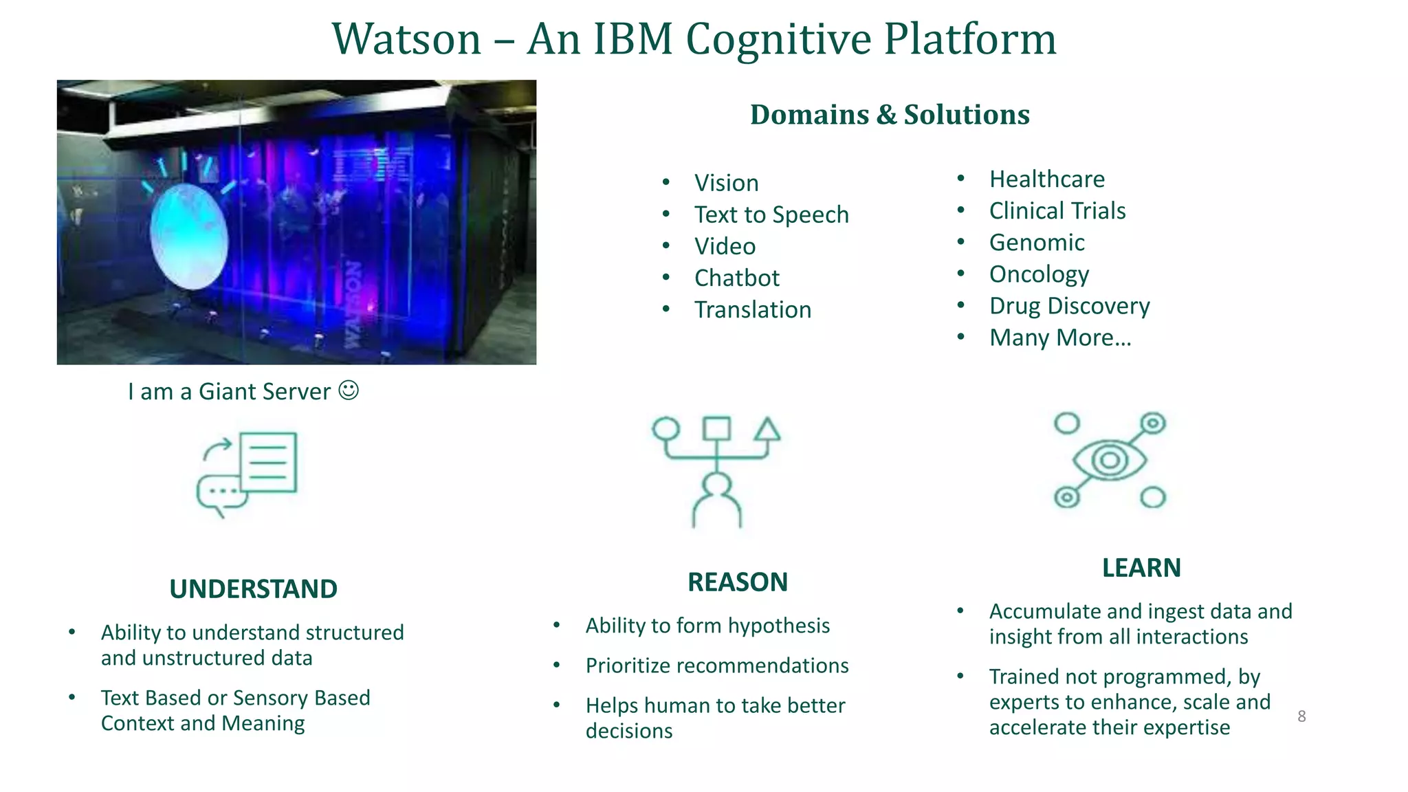 UNDERSTAND
• Ability to understand structured
and unstructured data
• Text Based or Sensory Based
Context and Meaning 8
Watson – An IBM Cognitive Platform
REASON
• Ability to form hypothesis
• Prioritize recommendations
• Helps human to take better
decisions
LEARN
• Accumulate and ingest data and
insight from all interactions
• Trained not programmed, by
experts to enhance, scale and
accelerate their expertise
Domains & Solutions
• Vision
• Text to Speech
• Video
• Chatbot
• Translation
• Healthcare
• Clinical Trials
• Genomic
• Oncology
• Drug Discovery
• Many More…
I am a Giant Server 
 