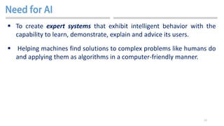 12
 To create expert systems that exhibit intelligent behavior with the
capability to learn, demonstrate, explain and advice its users.
 Helping machines find solutions to complex problems like humans do
and applying them as algorithms in a computer-friendly manner.
 