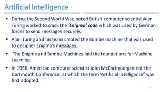 17
 During the Second World War, noted British computer scientist Alan
Turing worked to crack the ‘Enigma’ code which was used by German
forces to send messages securely.
 Alan Turing and his team created the Bombe machine that was used
to decipher Enigma’s messages.
 The Enigma and Bombe Machines laid the foundations for Machine
Learning.
 In 1956, American computer scientist John McCarthy organized the
Dartmouth Conference, at which the term ‘Artificial Intelligence’ was
first adopted.
 