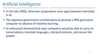 18
 In the late 1990s, American corporations once again became interested
in AI.
 The Japanese government unveiled plans to develop a fifth generation
computer to advance of machine learning.
 AI enthusiasts believed that soon computers would be able to carry on
conversations, translate languages, interpret pictures, and reason like
people.
 