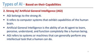 28
2. Strong AI/ Artificial General Intelligence (AGI)
 AGI belongs to the strong AI.
 It refers to computer systems that exhibit capabilities of the human
brain.
 Artificial General Intelligence is the ability of an AI agent to learn,
perceive, understand, and function completely like a human being.
 AGI refers to systems or machines that can generally perform any
intellectual task that a human can do.
Based on their Capabilities
 