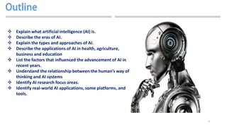 3
 Explain what artificial intelligence (AI) is.
 Describe the eras of AI.
 Explain the types and approaches of AI.
 Describe the applications of AI in health, agriculture,
business and education
 List the factors that influenced the advancement of AI in
recent years.
 Understand the relationship between the human’s way of
thinking and AI systems
 Identify AI research focus areas.
 Identify real-world AI applications, some platforms, and
tools.
 