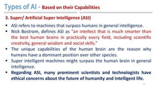 30
3. Super/ Artificial Super Intelligence (ASI)
 ASI refers to machines that surpass humans in general intelligence.
 Nick Bostrom, defines ASI as “an intellect that is much smarter than
the best human brains in practically every field, including scientific
creativity, general wisdom and social skills.”
 The unique capabilities of the human brain are the reason why
humans have a dominant position over other species.
 Super intelligent machines might surpass the human brain in general
intelligence.
 Regarding ASI, many prominent scientists and technologists have
ethical concerns about the future of humanity and intelligent life.
Based on their Capabilities
 