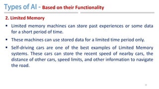 34
2. Limited Memory
 Limited memory machines can store past experiences or some data
for a short period of time.
 These machines can use stored data for a limited time period only.
 Self-driving cars are one of the best examples of Limited Memory
systems. These cars can store the recent speed of nearby cars, the
distance of other cars, speed limits, and other information to navigate
the road.
Based on their Functionality
 