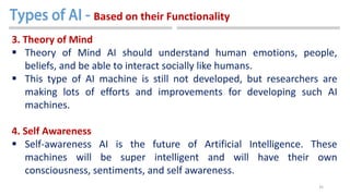 35
3. Theory of Mind
 Theory of Mind AI should understand human emotions, people,
beliefs, and be able to interact socially like humans.
 This type of AI machine is still not developed, but researchers are
making lots of efforts and improvements for developing such AI
machines.
4. Self Awareness
 Self-awareness AI is the future of Artificial Intelligence. These
machines will be super intelligent and will have their own
consciousness, sentiments, and self awareness.
Based on their Functionality
 