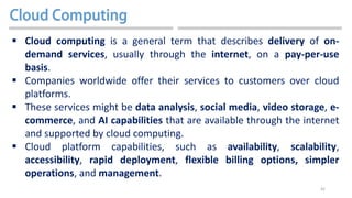 42
 Cloud computing is a general term that describes delivery of on-
demand services, usually through the internet, on a pay-per-use
basis.
 Companies worldwide offer their services to customers over cloud
platforms.
 These services might be data analysis, social media, video storage, e-
commerce, and AI capabilities that are available through the internet
and supported by cloud computing.
 Cloud platform capabilities, such as availability, scalability,
accessibility, rapid deployment, flexible billing options, simpler
operations, and management.
 