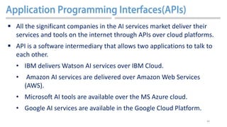 44
 All the significant companies in the AI services market deliver their
services and tools on the internet through APIs over cloud platforms.
 API is a software intermediary that allows two applications to talk to
each other.
• IBM delivers Watson AI services over IBM Cloud.
• Amazon AI services are delivered over Amazon Web Services
(AWS).
• Microsoft AI tools are available over the MS Azure cloud.
• Google AI services are available in the Google Cloud Platform.
 