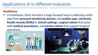 49
Healthcare
 In healthcare, there has been a huge forward leap in collecting useful
data from personal monitoring devices and mobile apps, electronic
health records (EHRs) in clinical settings, surgical robots that assist
with medical procedures, and service robots that support hospital
operations.
 