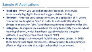 55
Sample AI Applications
 Facebook - When you upload photos to Facebook, the service
automatically highlights faces and suggests friends to tag.
 Pinterest - Pinterest uses computer vision, an application of AI where
computers are taught to “see,” in order to automatically identify
objects in images (or “pins”) and then recommend visually similar pins
 Instagram – Instagram uses machine learning to identify the contextual
meaning of emoji, which have been steadily replacing slang (for
instance, a laughing emoji could replace “lol”)
 Snapchat - Snapchat introduced facial filters, called Lenses, in 2015.
These filters track facial movements, allowing users to add animated
effects or digital masks that adjust when their faces moved.
 