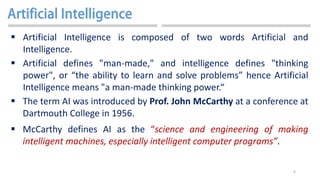 6
 Artificial Intelligence is composed of two words Artificial and
Intelligence.
 Artificial defines "man-made," and intelligence defines "thinking
power", or “the ability to learn and solve problems” hence Artificial
Intelligence means "a man-made thinking power.“
 The term AI was introduced by Prof. John McCarthy at a conference at
Dartmouth College in 1956.
 McCarthy defines AI as the “science and engineering of making
intelligent machines, especially intelligent computer programs”.
 