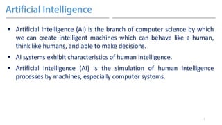 7
 Artificial Intelligence (AI) is the branch of computer science by which
we can create intelligent machines which can behave like a human,
think like humans, and able to make decisions.
 AI systems exhibit characteristics of human intelligence.
 Artificial intelligence (AI) is the simulation of human intelligence
processes by machines, especially computer systems.
 