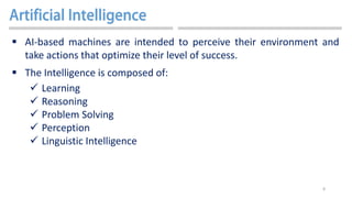 8
 AI-based machines are intended to perceive their environment and
take actions that optimize their level of success.
 The Intelligence is composed of:
 Learning
 Reasoning
 Problem Solving
 Perception
 Linguistic Intelligence
 