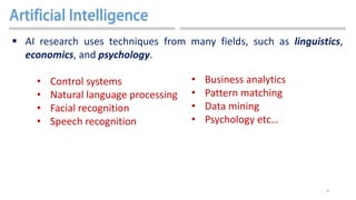 9
 AI research uses techniques from many fields, such as linguistics,
economics, and psychology.
• Control systems
• Natural language processing
• Facial recognition
• Speech recognition
• Business analytics
• Pattern matching
• Data mining
• Psychology etc…
 