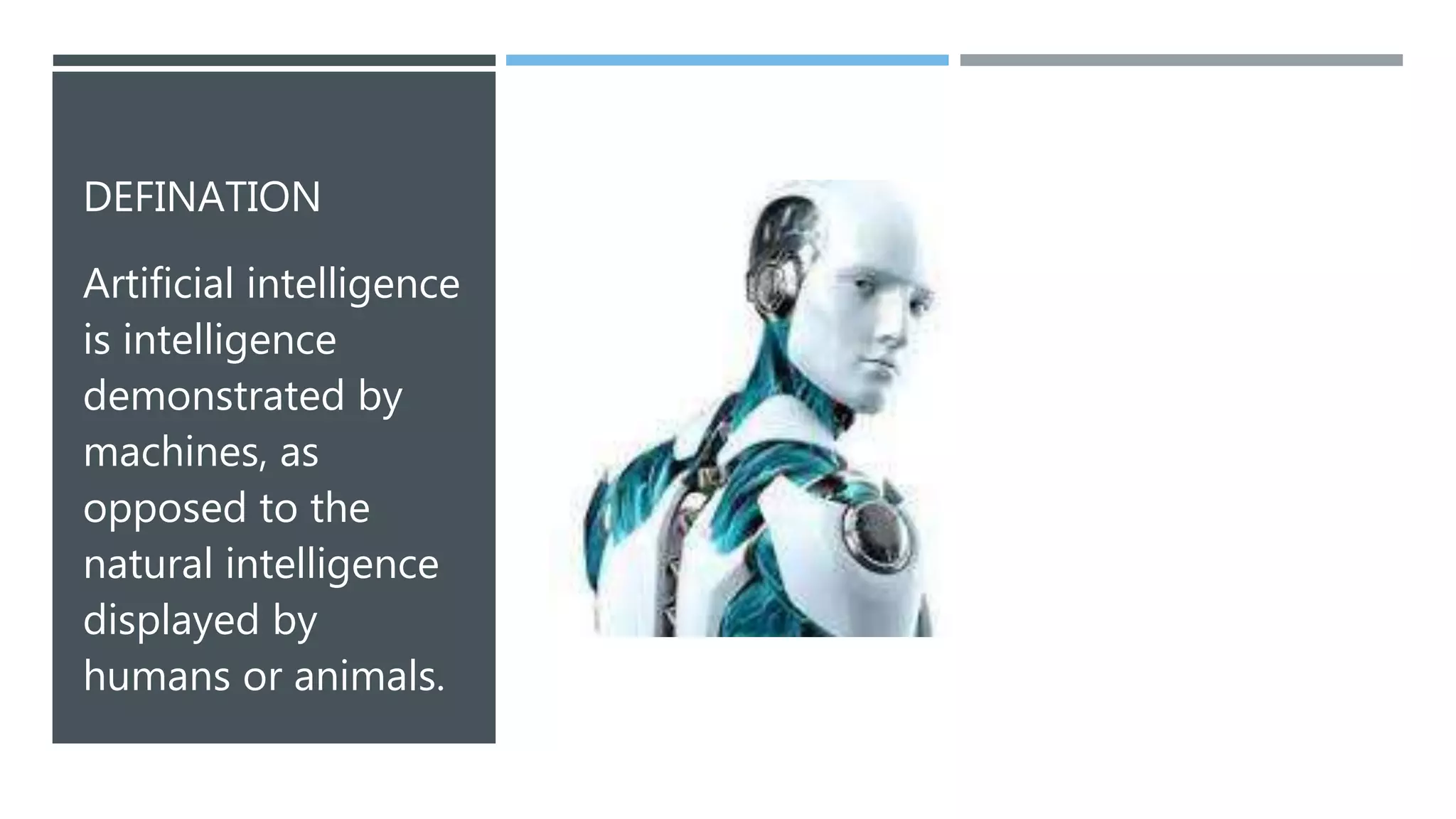 DEFINATION
Artificial intelligence
is intelligence
demonstrated by
machines, as
opposed to the
natural intelligence
displayed by
humans or animals.
 