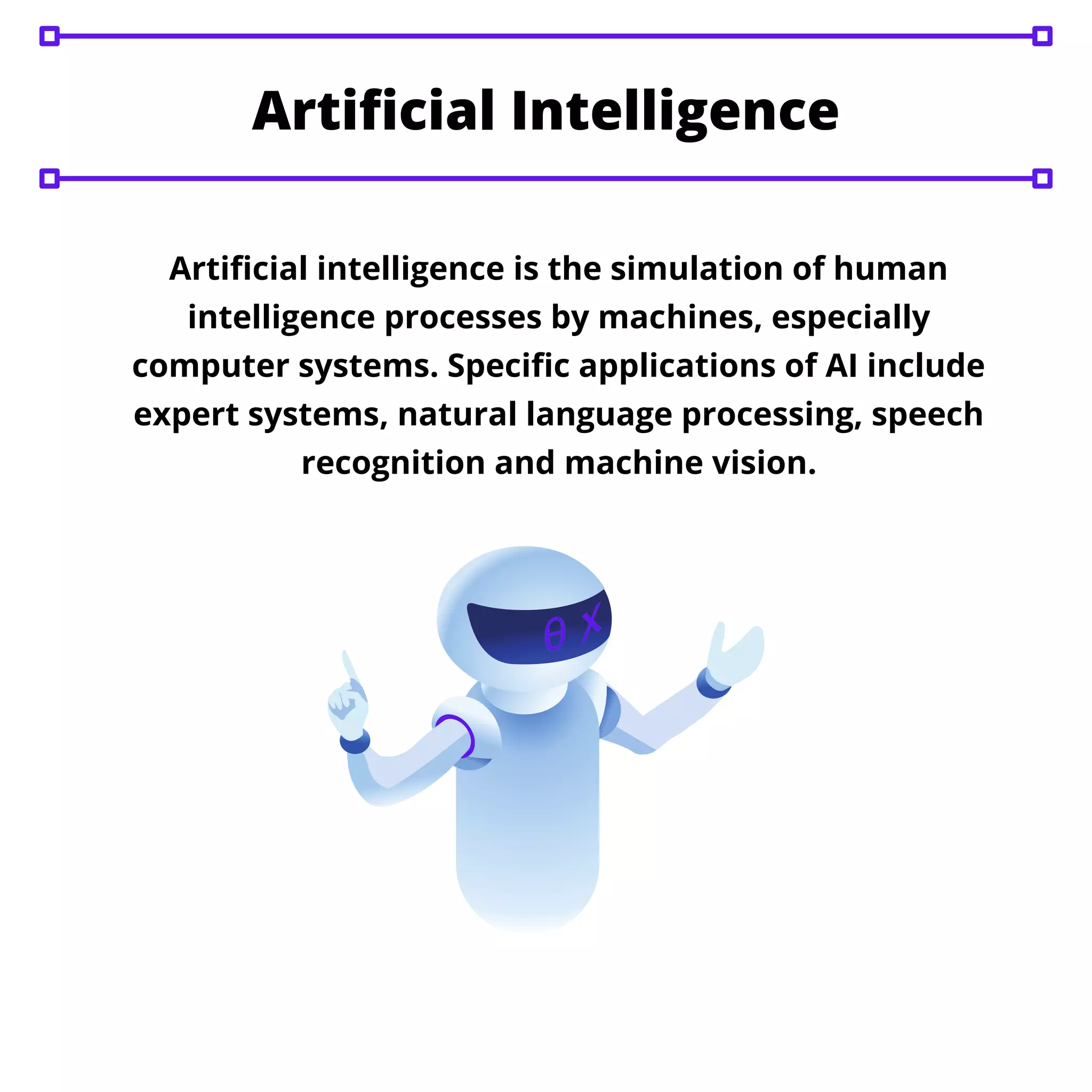 Artificial intelligence is the simulation of human
intelligence processes by machines, especially
computer systems. Specific applications of AI include
expert systems, natural language processing, speech
recognition and machine vision.
Artificial Intelligence
 