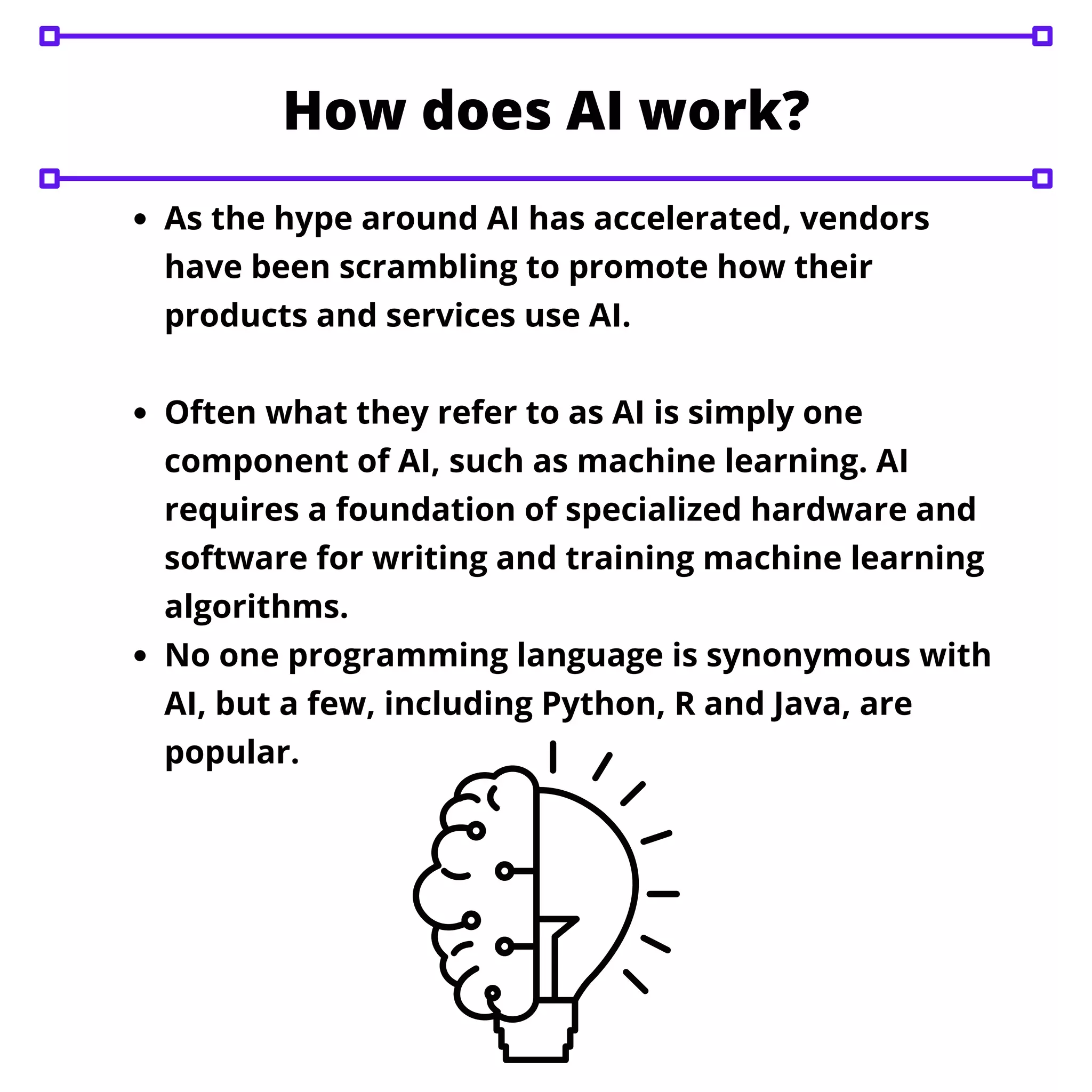 As the hype around AI has accelerated, vendors
have been scrambling to promote how their
products and services use AI.
Often what they refer to as AI is simply one
component of AI, such as machine learning. AI
requires a foundation of specialized hardware and
software for writing and training machine learning
algorithms.
No one programming language is synonymous with
AI, but a few, including Python, R and Java, are
popular.
How does AI work?
 