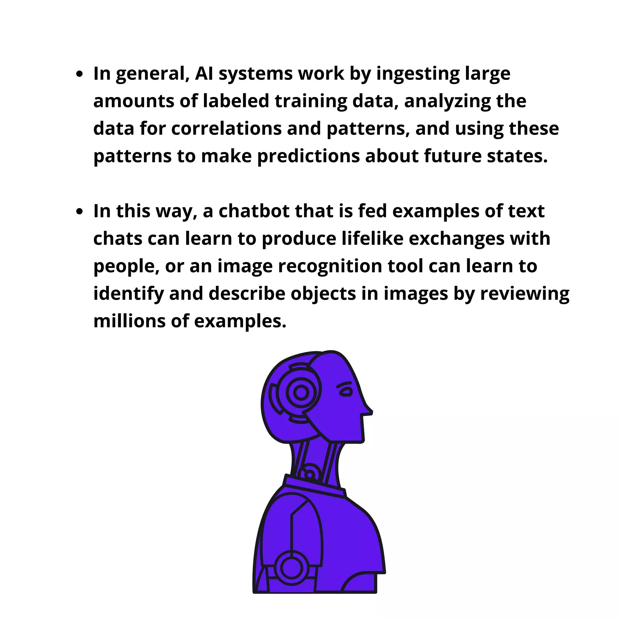 In general, AI systems work by ingesting large
amounts of labeled training data, analyzing the
data for correlations and patterns, and using these
patterns to make predictions about future states.
In this way, a chatbot that is fed examples of text
chats can learn to produce lifelike exchanges with
people, or an image recognition tool can learn to
identify and describe objects in images by reviewing
millions of examples.
 