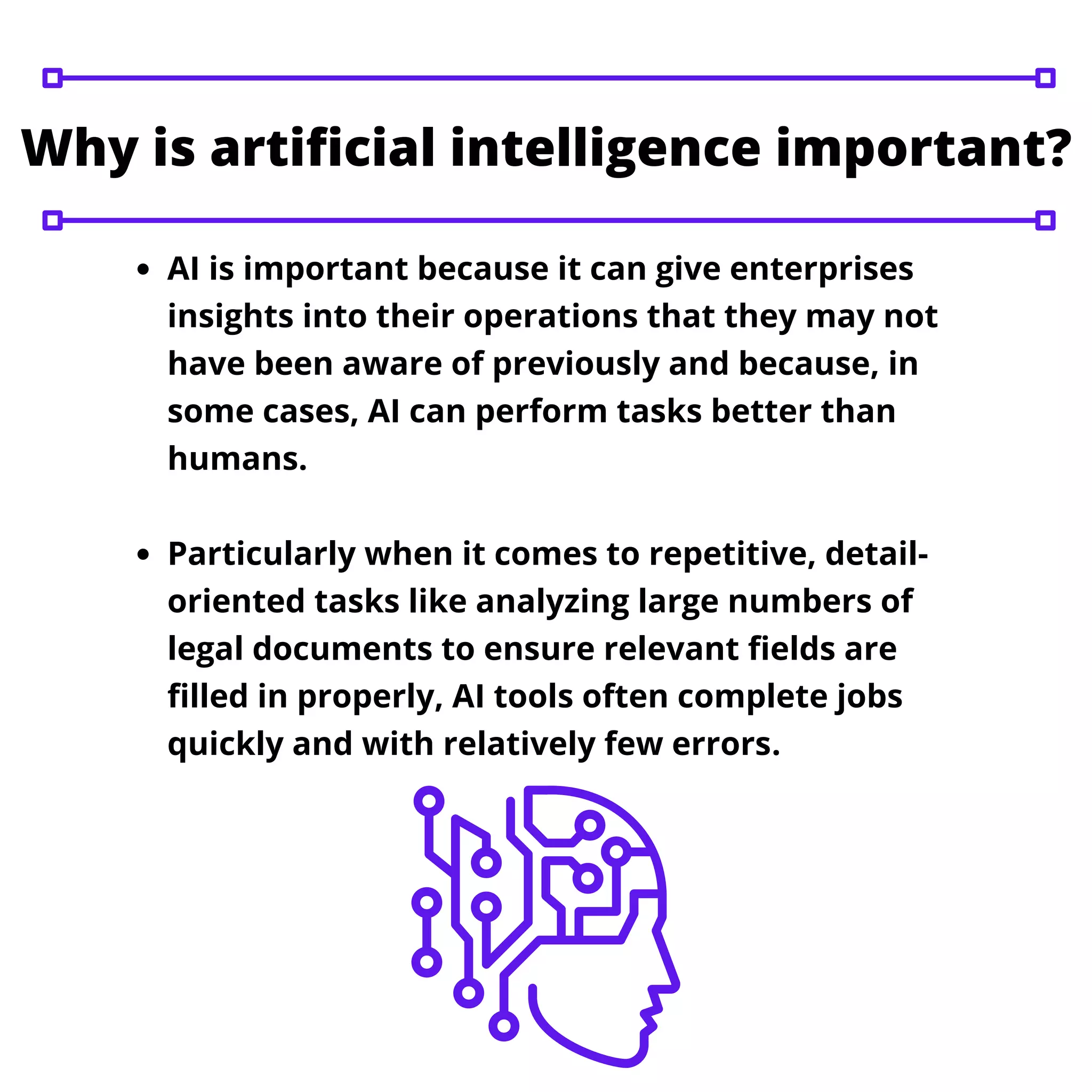 AI is important because it can give enterprises
insights into their operations that they may not
have been aware of previously and because, in
some cases, AI can perform tasks better than
humans.
Particularly when it comes to repetitive, detail-
oriented tasks like analyzing large numbers of
legal documents to ensure relevant fields are
filled in properly, AI tools often complete jobs
quickly and with relatively few errors.
Why is artificial intelligence important?
 