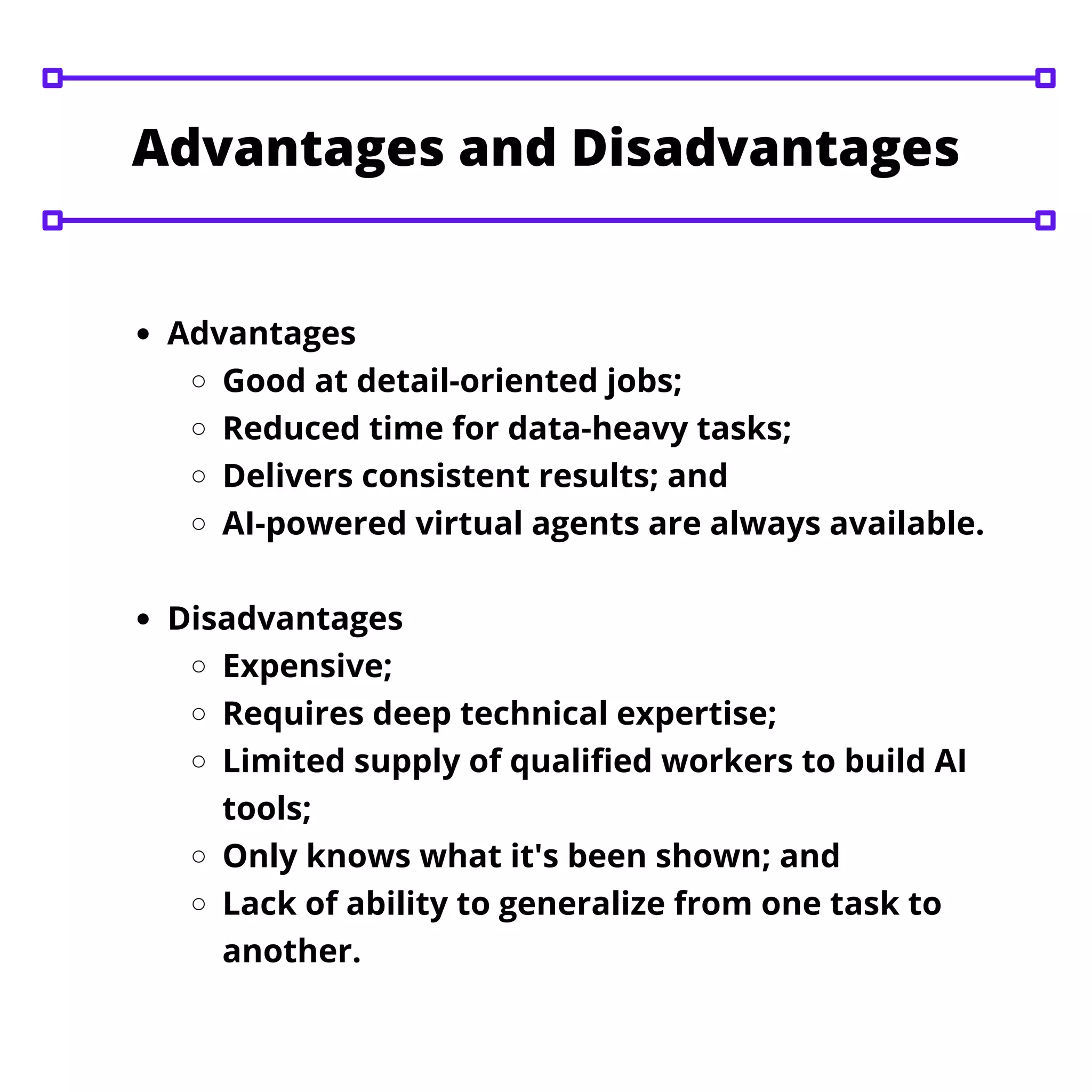 Advantages
Good at detail-oriented jobs;
Reduced time for data-heavy tasks;
Delivers consistent results; and
AI-powered virtual agents are always available.
Disadvantages
Expensive;
Requires deep technical expertise;
Limited supply of qualified workers to build AI
tools;
Only knows what it's been shown; and
Lack of ability to generalize from one task to
another.
Advantages and Disadvantages
 