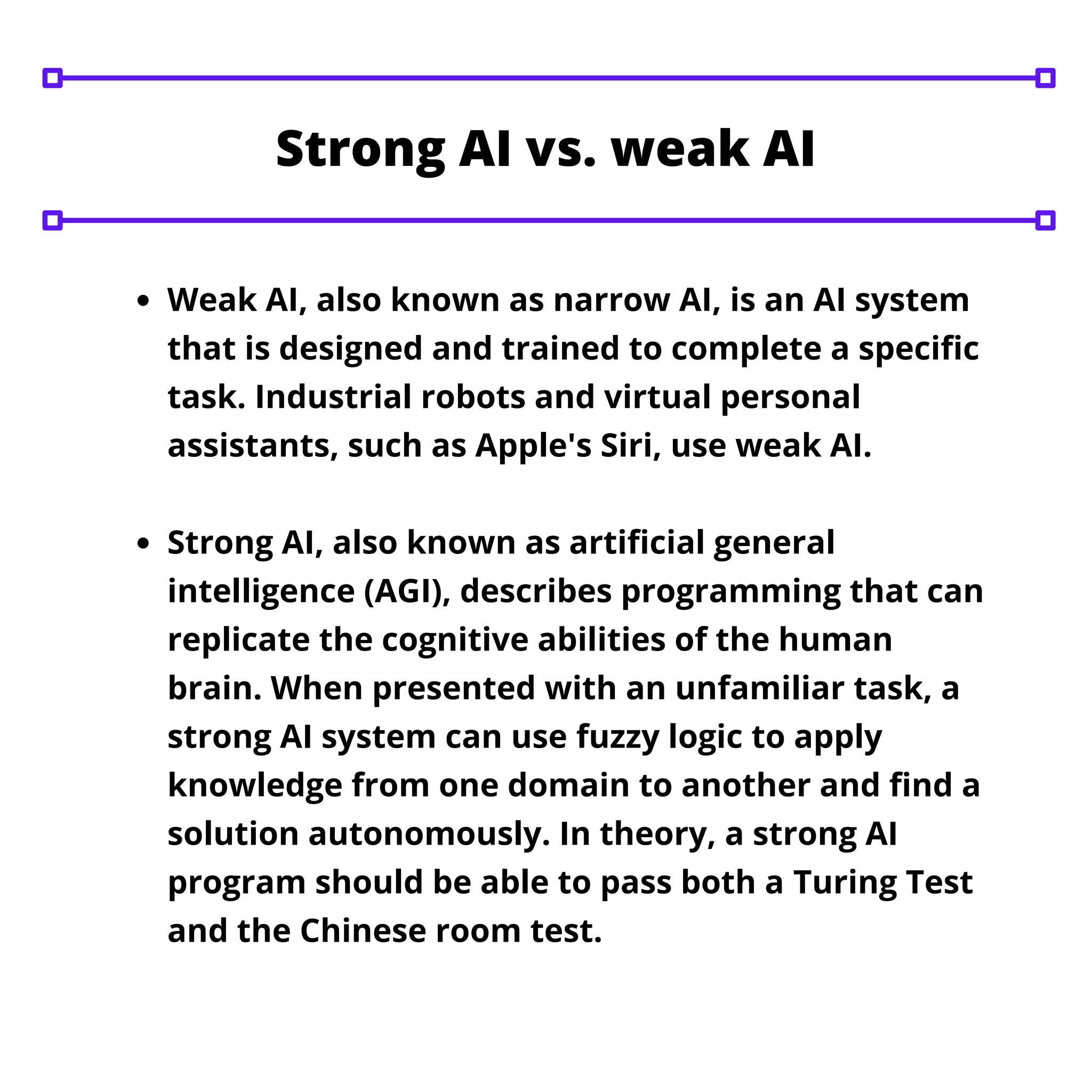 Weak AI, also known as narrow AI, is an AI system
that is designed and trained to complete a specific
task. Industrial robots and virtual personal
assistants, such as Apple's Siri, use weak AI.
Strong AI, also known as artificial general
intelligence (AGI), describes programming that can
replicate the cognitive abilities of the human
brain. When presented with an unfamiliar task, a
strong AI system can use fuzzy logic to apply
knowledge from one domain to another and find a
solution autonomously. In theory, a strong AI
program should be able to pass both a Turing Test
and the Chinese room test.
Strong AI vs. weak AI
 