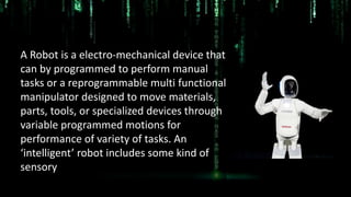 Robotics
Robotics
A Robot is a electro-mechanical device that
can by programmed to perform manual
tasks or a reprogrammable multi functional
manipulator designed to move materials,
parts, tools, or specialized devices through
variable programmed motions for
performance of variety of tasks. An
‘intelligent’ robot includes some kind of
sensory
 
