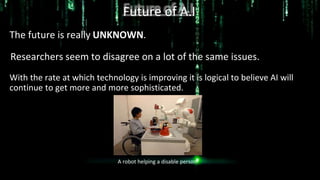 Future of A.I
The future is really UNKNOWN.
Researchers seem to disagree on a lot of the same issues.
With the rate at which technology is improving it is logical to believe AI will
continue to get more and more sophisticated.
A robot helping a disable person.
 