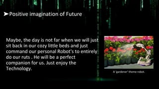 ➤Positive imagination of Future
Maybe, the day is not far when we will just
sit back in our cozy little beds and just
command our personal Robot's to entirely
do our ruts . He will be a perfect
companion for us. Just enjoy the
Technology. A ‘gardener’ theme robot.
 