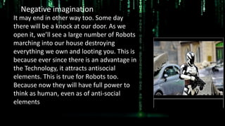 It may end in other way too. Some day
there will be a knock at our door. As we
open it, we’ll see a large number of Robots
marching into our house destroying
everything we own and looting you. This is
because ever since there is an advantage in
the Technology, it attracts antisocial
elements. This is true for Robots too.
Because now they will have full power to
think as human, even as of anti-social
elements
Negative imagination of Future
 