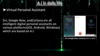 A.I in daily life
➤Virtual Personal Assistant
Siri, Google Now, andCortana are all
intelligent digital personal assistants on
various platforms(iOS, Android, Windows)
which are based on A.I.
Siri, Google Now, Cortana.(Left to right)
 