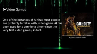 ➤Video Games
One of the instances of AI that most people
are probably familiar with, video game AI has
been used for a very long time—since the
very first video games, in fact.
A game UI based on AI.
 
