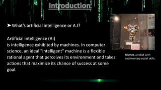 ➤What’s artificial intelligence or A.I?
Artificial intelligence (AI)
is intelligence exhibited by machines. In computer
science, an ideal "intelligent" machine is a flexible
rational agent that perceives its environment and takes
actions that maximize its chance of success at some
goal.
Kismet, a robot with
rudimentary social skills.
 