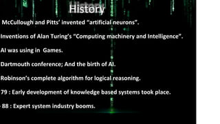History
McCullough and Pitts’ invented “artificial neurons”.
Inventions of Alan Turing’s “Computing machinery and Intelligence”.
AI was using in Games.
Dartmouth conference; And the birth of AI.
Robinson’s complete algorithm for logical reasoning.
79 : Early development of knowledge based systems took place.
– 88 : Expert system industry booms.
 