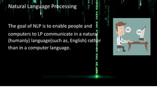 Natural Language Processing
The goal of NLP is to enable people and
computers to LP communicate in a natural
(humanly) language(such as, English) rather
than in a computer language.
 