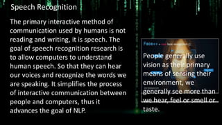 Speech Recognition
The primary interactive method of
communication used by humans is not
reading and writing, it is speech. The
goal of speech recognition research is
to allow computers to understand
human speech. So that they can hear
our voices and recognize the words we
are speaking. It simplifies the process
of interactive communication between
people and computers, thus it
advances the goal of NLP.
People generally use
vision as their primary
means of sensing their
environment, we
generally see more than
we hear, feel or smell or
taste.
 
