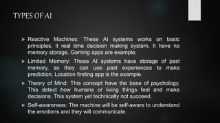 TYPES OF AI
 Reactive Machines: These AI systems works on basic
principles, it real time decision making system. It have ...
