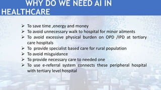  To save time ,energy and money
 To avoid unnecessary walk to hospital for minor ailments
 To avoid excessive physical burden on OPD /IPD at tertiary
care hospitals
 To provide specialist based care for rural population
 To avoid misguidance
 To provide necessary care to needed one
 To use e-referral system connects these peripheral hospital
with tertiary level hospital
WHY DO WE NEED AI IN
HEALTHCARE
17
 