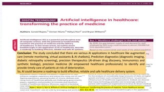 Conclusion: The study concluded that there are various AI applications in healthcare like augmented
care (remote monitoring, virtual assistants & AI chatbots), Prediction diagnostics (diagnostic imaging,
diabetic retinopathy screening), precision therapeutics (AI-driven drug discovery, Immunomics and
synthetic biology), precision medicine (AI empowered healthcare professionals) to identify and
provide timely care of patients at risk of deterioration.
So, AI could become a roadmap to build effective, reliable and safe healthcare delivery system.
19
Bajwa J, Munir U, Nori A, Williams B. Artificial intelligence in healthcare: transforming the practice of medicine. Future Healthcare Journal.
2021. 8(2); 88-94
 