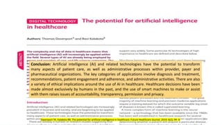 Conclusion: Artificial intelligence (AI) and related technologies have the potential to transform
many aspects of patient care, as well as administrative processes within provider, payer and
pharmaceutical organizations. The key categories of applications involve diagnosis and treatment,
recommendations, patient engagement and adherence, and administrative activities. There are also
a variety of ethical implications around the use of AI in healthcare. Healthcare decisions have been
made almost exclusively by humans in the past, and the use of smart machines to make or assist
with them raises issues of accountability, transparency, permission and privacy.
20
Davenport TA. Kalakota RB. The potential for artificial intelligence in healthcare. Future Healthcare Journal. 2019. 6(2); 94- 8
 