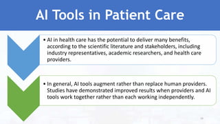 AI Tools in Patient Care
• AI in health care has the potential to deliver many benefits,
according to the scientific literature and stakeholders, including
industry representatives, academic researchers, and health care
providers.
• In general, AI tools augment rather than replace human providers.
Studies have demonstrated improved results when providers and AI
tools work together rather than each working independently.
24
 
