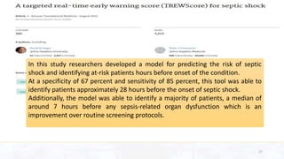 In this study researchers developed a model for predicting the risk of septic
shock and identifying at-risk patients hours before onset of the condition.
At a specificity of 67 percent and sensitivity of 85 percent, this tool was able to
identify patients approximately 28 hours before the onset of septic shock.
Additionally, the model was able to identify a majority of patients, a median of
around 7 hours before any sepsis-related organ dysfunction which is an
improvement over routine screening protocols.
27
 