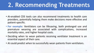 2. Recommending Treatments
• AI-enabled CDS tools can also recommend treatments to health care
providers, potentially helping them make decisions more effective and
patient-specific.
• For example: Ventilators can be lifesaving, both prolonged use and
premature weaning are associated with complications, increased
mortality rates, and higher hospital costs.
• Deciding when to wean patients receiving ventilator treatment is an
essential aspect of their care.
• AI could predict when to successfully wean patients from ventilators.
29
 