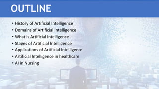OUTLINE
• History of Artificial Intelligence
• Domains of Artificial Intelligence
• What is Artificial Intelligence
• Stages of Artificial Intelligence
• Applications of Artificial Intelligence
• Artificial Intelligence in healthcare
• AI in Nursing
3
 