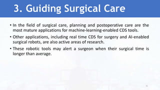 3. Guiding Surgical Care
• In the field of surgical care, planning and postoperative care are the
most mature applications for machine-learning-enabled CDS tools.
• Other applications, including real time CDS for surgery and AI-enabled
surgical robots, are also active areas of research.
• These robotic tools may alert a surgeon when their surgical time is
longer than average.
31
 