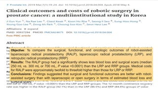 Objective: To compare the surgical, functional, and oncologic outcomes of robot-assisted
laparoscopic radical prostatectomy (RALP), laparoscopic radical prostatectomy (LRP), and
retropubic radical prostatectomy (RRP)
Results: The RALP group had a significantly shows less blood loss and surgical scars (median
250 mL vs. 300 mL or 700 mL, P value <0.0001) than the LRP and RRP groups. Medical costs
for RALP were approximately twofold to threefold higher than those for LRP or RRP.
Conclusions: Findings suggested that surgical and functional outcomes are better with robot-
assisted surgery than with laparoscopic or open surgery in terms of estimated blood loss and
surgical scars.
32
 