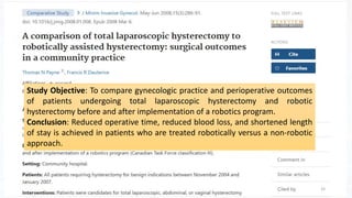 Study Objective: To compare gynecologic practice and perioperative outcomes
of patients undergoing total laparoscopic hysterectomy and robotic
hysterectomy before and after implementation of a robotics program.
Conclusion: Reduced operative time, reduced blood loss, and shortened length
of stay is achieved in patients who are treated robotically versus a non-robotic
approach.
33
 